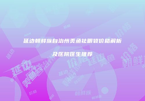 延边朝鲜族自治州美鱼祛眼袋价格解析及医院医生推荐