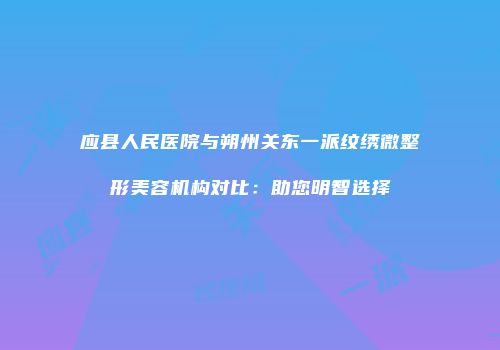 应县人民医院与朔州关东一派纹绣微整形美容机构对比：助您明智选择
