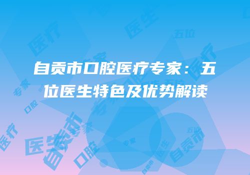 自贡市口腔医疗专家：五位医生特色及优势解读