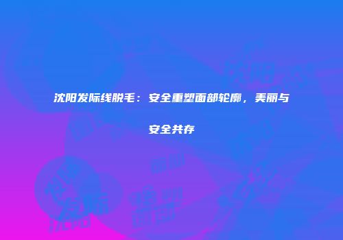 沈阳发际线脱毛：安全重塑面部轮廓，美丽与安全共存