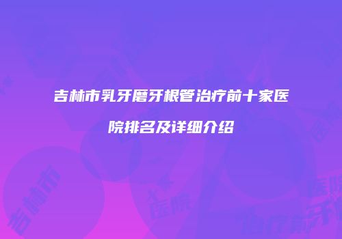 吉林市乳牙磨牙根管治疗前十家医院排名及详细介绍