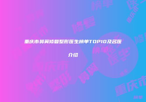 重庆市鼻翼修复整形医生榜单TOP10及名医介绍