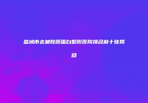 盐城市去皱胶原蛋白整形医院排名前十佳揭晓