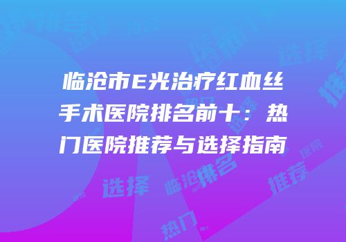 临沧市E光治疗红血丝手术医院排名前十：热门医院推荐与选择指南