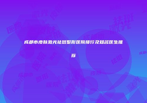 成都市皮肤激光祛斑整形医院排行及知名医生推荐