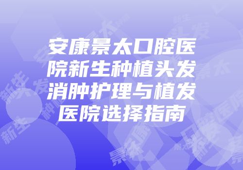 安康景太口腔医院新生种植头发消肿护理与植发医院选择指南