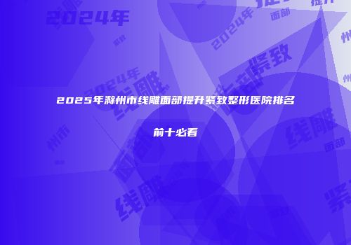 2025年滁州市线雕面部提升紧致整形医院排名前十必看
