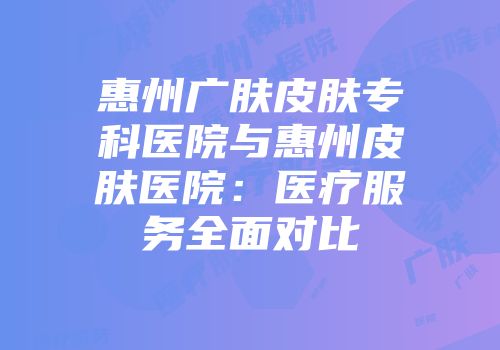 惠州广肤皮肤专科医院与惠州皮肤医院：医疗服务全面对比