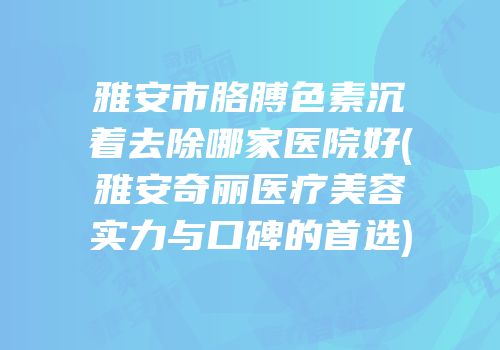 雅安市胳膊色素沉着去除哪家医院好(雅安奇丽医疗美容实力与口碑的首选)