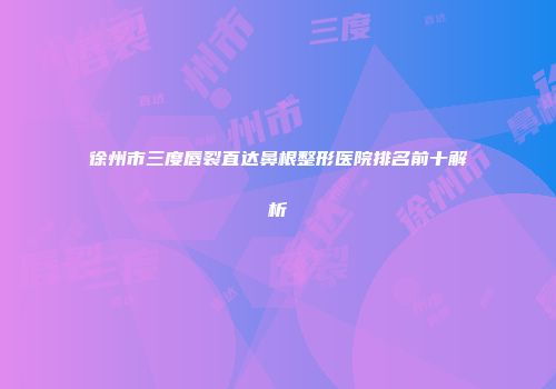 徐州市三度唇裂直达鼻根整形医院排名前十解析