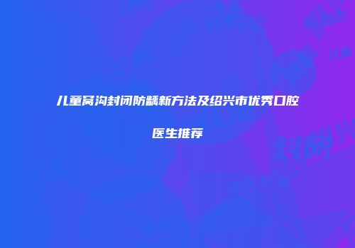 儿童窝沟封闭防龋新方法及绍兴市优秀口腔医生推荐