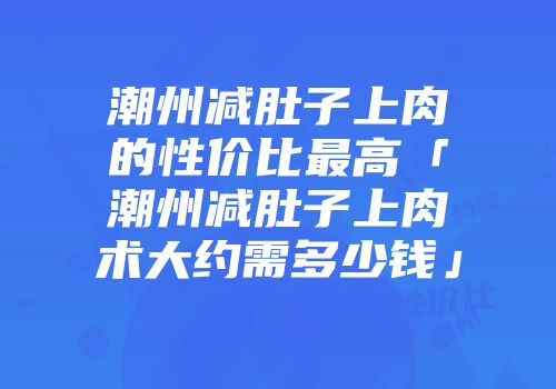 潮州减肚子上肉的性价比最高「潮州减肚子上肉术大约需多少钱」