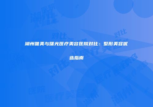 湖州唯美与曙光医疗美容医院对比：整形美容优选指南