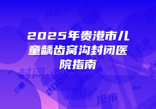 2025年贵港市儿童龋齿窝沟封闭医院指南