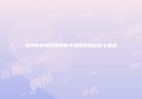 亳州市外耳轮廓畸形手术医院排名前十盘点
