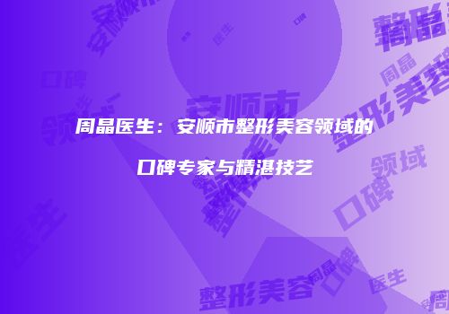 周晶医生：安顺市整形美容领域的口碑专家与精湛技艺