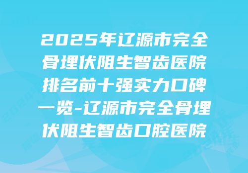 2025年辽源市完全骨埋伏阻生智齿医院排名前十强实力口碑一览-辽源市完全骨埋伏阻生智齿口腔医院