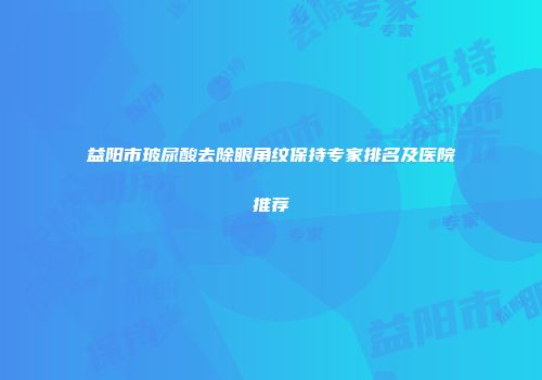 益阳市玻尿酸去除眼角纹保持专家排名及医院推荐