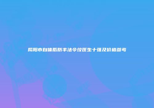 揭阳市自体脂肪丰法令纹医生十强及价格参考