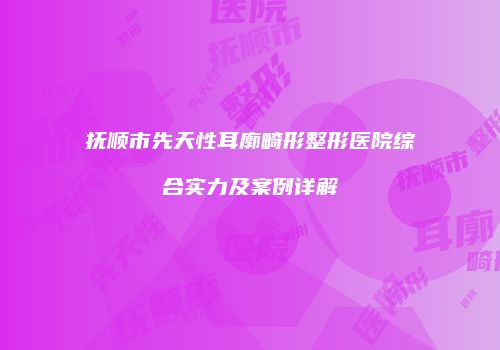 抚顺市先天性耳廓畸形整形医院综合实力及案例详解