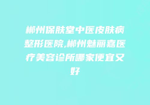 郴州保肤堂中医皮肤病整形医院,郴州魅丽嘉医疗美容诊所哪家便宜又好