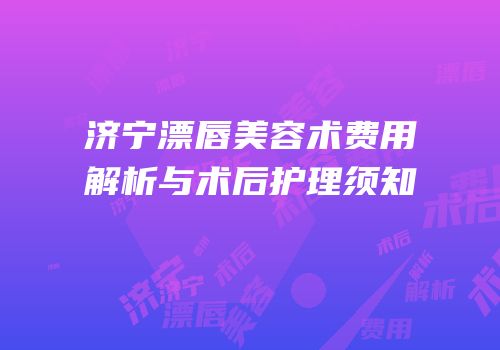 济宁漂唇美容术费用解析与术后护理须知