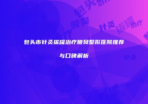 包头市针灸拔罐治疗腋臭整形医院推荐与口碑解析