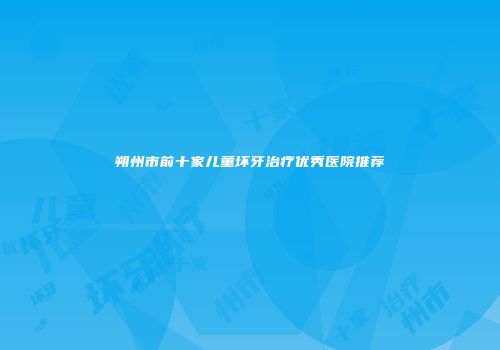 朔州市前十家儿童坏牙治疗优秀医院推荐
