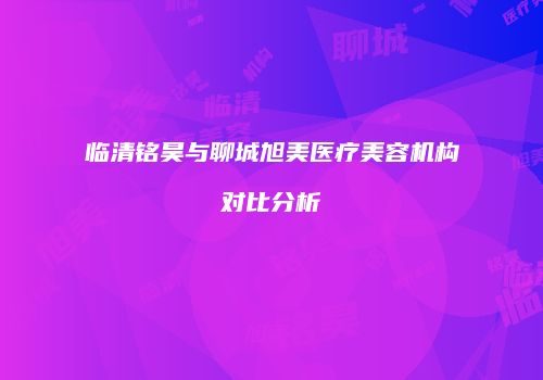 临清铭昊与聊城旭美医疗美容机构对比分析