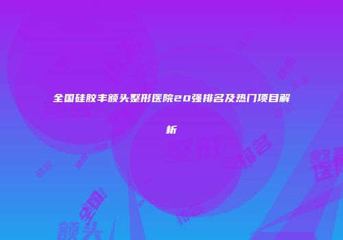 全国硅胶丰额头整形医院20强排名及热门项目解析