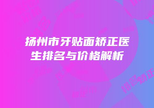 扬州市牙贴面矫正医生排名与价格解析