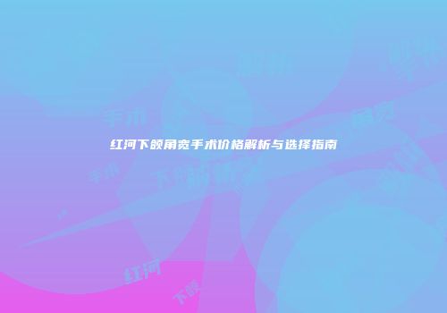 红河下颌角宽手术价格解析与选择指南