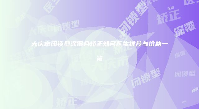大庆市闭锁型深覆合矫正知名医生推荐与价格一览