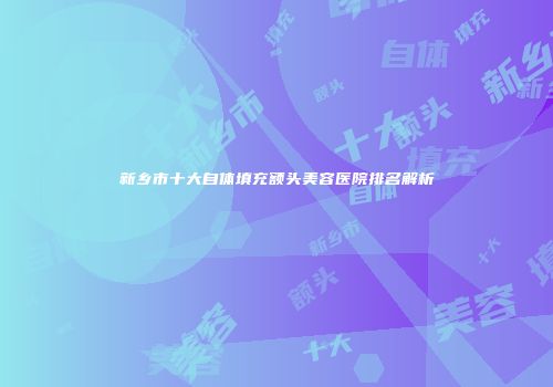 新乡市十大自体填充额头美容医院排名解析
