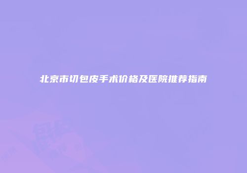 北京市切包皮手术价格及医院推荐指南