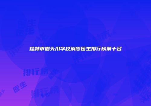 桂林市眉头川字纹消除医生排行榜前十名