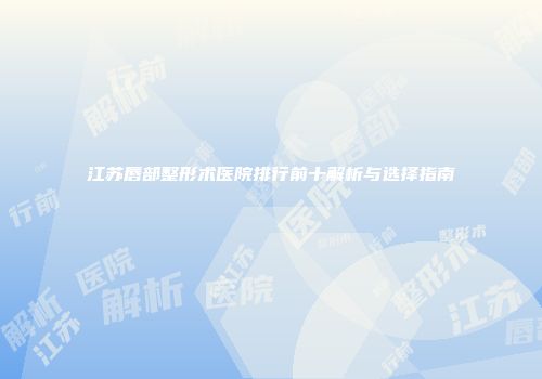 江苏唇部整形术医院排行前十解析与选择指南