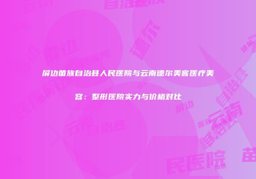 屏边苗族自治县人民医院与云南德尔美客医疗美容：整形医院实力与价格对比