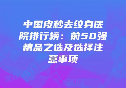 中国皮秒去纹身医院排行榜：前50强精品之选及选择注意事项