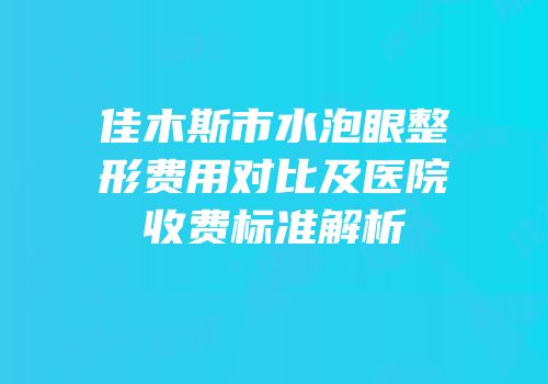 佳木斯市水泡眼整形费用对比及医院收费标准解析