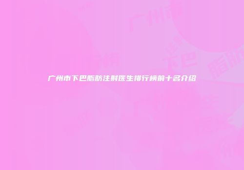 广州市下巴脂肪注射医生排行榜前十名介绍