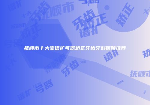 抚顺市十大靠谱扩弓器矫正牙齿牙科医院推荐