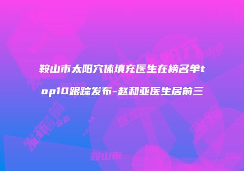 鞍山市太阳穴体填充医生在榜名单top10跟踪发布-赵和亚医生居前三