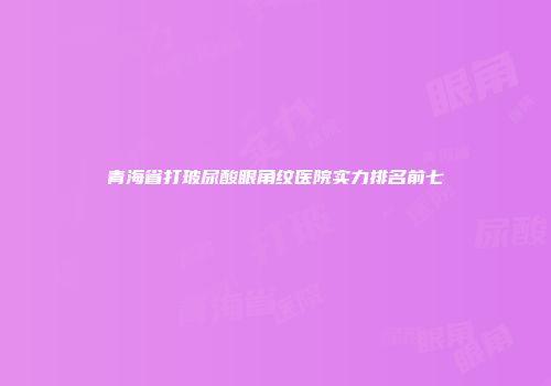 青海省打玻尿酸眼角纹医院实力排名前七