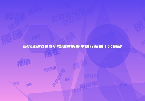 阳泉市2025年腰部抽脂医生排行榜前十名揭晓