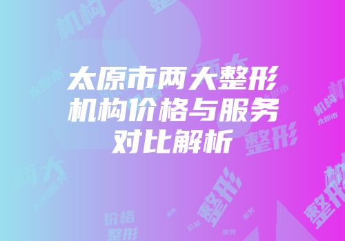 太原市两大整形机构价格与服务对比解析