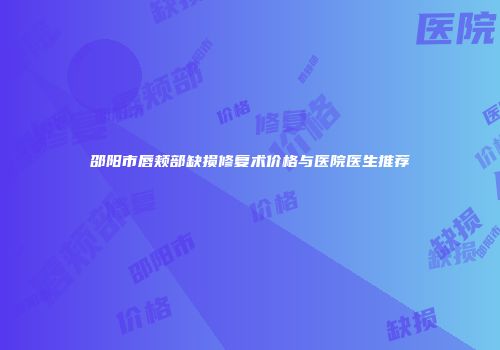 邵阳市唇颊部缺损修复术价格与医院医生推荐