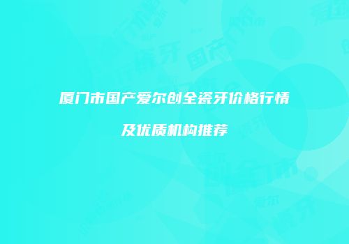 厦门市国产爱尔创全瓷牙价格行情及优质机构推荐