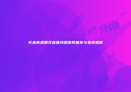 长春市透明牙齿保持器医院推荐与选择指南