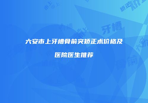 六安市上牙槽骨前突矫正术价格及医院医生推荐